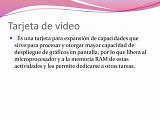 Tarjeta de video
 Es una tarjeta para expansión de capacidades que
 sirve para procesar y otorgar mayor capacidad de
 despliegue de gráficos en pantalla, por lo que libera al
 microprocesador y a la memoria RAM de estas
 actividades y les permite dedicarse a otras tareas.
 