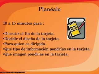 Planéalo

10 a 15 minutos para :

●Discutir el fin de la tarjeta.
●Decidir el diseño de la tarjeta.

●Para quien es dirigida.

●Qué tipo de información pondrías en la tarjeta.

●Qué imagen pondrías en la tarjeta.
 