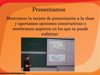 Presentamos
Mostramos la tarjeta de presentación a la clase 
    y aportamos opiniones constructivas o 
  nombramos aspectos en los que se puede 
                  enfatizar 
 