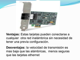 Ventajas: Estas tarjetas pueden conectarse a 
cualquier otra red inalámbrica sin necesidad de 
tener una previa configuración. 
Desventajas: la velocidad de transmisión es 
mas baja que las alámbricas, menos seguras 
que las tarjetas ethernet 
 