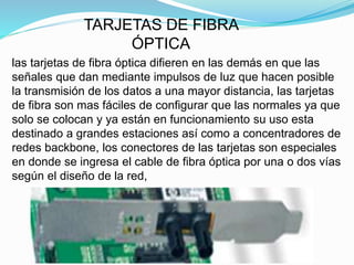 TARJETAS DE FIBRA 
ÓPTICA 
las tarjetas de fibra óptica difieren en las demás en que las 
señales que dan mediante impulsos de luz que hacen posible 
la transmisión de los datos a una mayor distancia, las tarjetas 
de fibra son mas fáciles de configurar que las normales ya que 
solo se colocan y ya están en funcionamiento su uso esta 
destinado a grandes estaciones así como a concentradores de 
redes backbone, los conectores de las tarjetas son especiales 
en donde se ingresa el cable de fibra óptica por una o dos vías 
según el diseño de la red, 
