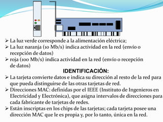  La luz verde corresponde a la alimentación eléctrica; 
 La luz naranja (10 Mb/s) indica actividad en la red (envío o 
recepción de datos) 
 roja (100 Mb/s) indica actividad en la red (envío o recepción 
de datos) 
IDENTIFICACIÓN: 
 La tarjeta convierte datos e indica su dirección al resto de la red para 
que pueda distinguirse de las otras tarjetas de red. 
 Direcciones MAC: definidas por el IEEE (Instituto de Ingenieros en 
Electricidad y Electrónica), que asigna intervalos de direcciones para 
cada fabricante de tarjetas de redes. 
 Están inscriptas en los chips de las tarjetas; cada tarjeta posee una 
dirección MAC que le es propia y, por lo tanto, única en la red. 
 