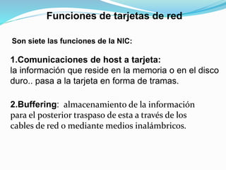 Funciones de tarjetas de red 
Son siete las funciones de la NIC: 
1.Comunicaciones de host a tarjeta: 
la información que reside en la memoria o en el disco 
duro.. pasa a la tarjeta en forma de tramas. 
2.Buffering: almacenamiento de la información 
para el posterior traspaso de esta a través de los 
cables de red o mediante medios inalámbricos. 
 