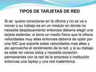 TIPOS DE TARJETAS DE RED 
Si se quiere conectarse en la oficina y no se va a 
mover o su trabajo es en un modulo en donde no 
necesite desplazamiento entonces debería elegir una 
tarjeta estándar, si tiene un medio físico que le ofrece 
velocidades muy altas entonces debería de optar por 
una NIC que soporte estas velocidades mas altas y 
así aprovecha el rendimiento de la red, y si su trabajo 
es estar en varios sitios y necesita conexión 
permanentes con la red de le empresa o institución 
entonces una laptop y una red inalámbrica 
 
