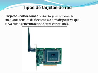 Tipos de tarjetas de red 
• Tarjetas inalámbricas: estas tarjetas se conectan 
mediante señales de frecuencia a otro dispositivo que 
sirva como concentrador de estas conexiones. 
 