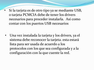 • Si la tarjeta es de otro tipo ya se mediante USB,
  o tarjeta PCMCIA debe de tener los drivers
  necesarios para proceder instalarla. Así como
  contar con los puertos USB necesarios


• Una vez instalada la tarjeta y los drivers, ya el
  sistema debe reconocer la tarjeta. esta estará
  lista para ser usada de acuerdo a los
  protocolos con los que sea configurada y a la
  configuración con la que cuente la red.
 