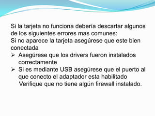 Si la tarjeta no funciona debería descartar algunos
de los siguientes errores mas comunes:
Si no aparece la tarjeta asegúrese que este bien
conectada
 Asegúrese que los drivers fueron instalados
    correctamente
 Si es mediante USB asegúrese que el puerto al
    que conecto el adaptador esta habilitado
    Verifique que no tiene algún firewall instalado.
 