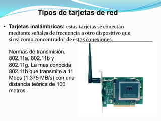 Tipos de tarjetas de red
• Tarjetas inalámbricas: estas tarjetas se conectan
  mediante señales de frecuencia a otro dispositivo que
  sirva como concentrador de estas conexiones.

  Normas de transmisión.
  802.11a, 802.11b y
  802.11g. La mas conocida
  802.11b que transmite a 11
  Mbps (1,375 MB/s) con una
  distancia teórica de 100
  metros.
 
