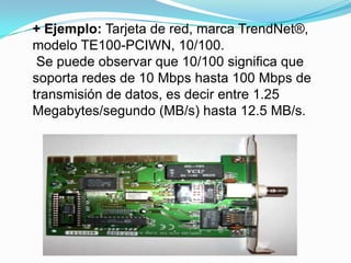 + Ejemplo: Tarjeta de red, marca TrendNet®,
modelo TE100-PCIWN, 10/100.
 Se puede observar que 10/100 significa que
soporta redes de 10 Mbps hasta 100 Mbps de
transmisión de datos, es decir entre 1.25
Megabytes/segundo (MB/s) hasta 12.5 MB/s.
 