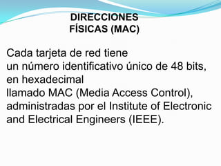 DIRECCIONES
             FÍSICAS (MAC)

Cada tarjeta de red tiene
un número identificativo único de 48 bits,
en hexadecimal
llamado MAC (Media Access Control),
administradas por el Institute of Electronic
and Electrical Engineers (IEEE).
 