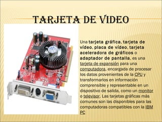 TARJETA DE VIDEO Una tarjeta gráfica , tarjeta de vídeo , placa de vídeo , tarjeta aceleradora de gráficos o adaptador de pantalla , es una tarjeta de expansión para una computadora , encargada de procesar los datos provenientes de la CPU y transformarlos en información comprensible y representable en un dispositivo de salida, como un monitor o televisor . Las tarjetas gráficas más comunes son las disponibles para las computadoras compatibles con la IBM PC