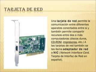 Una tarjeta de red permite la comunicación entre diferentes aparatos conectados entre si y también permite compartir recursos entre dos o más computadoras (discos duros, CD-ROM , impresoras , etc.) A las tarjetas de red también se les llama adaptador de red o NIC ( Network Interface Card , Tarjeta de Interfaz de Red en español).