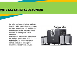 RMITE LAS TARJETAS DE SONIDO
Se refiere a la cantidad de bocinas
que es capaz de suministrar con las
señales adecuadas, por ende entre
mayor cantidad de bocinas, mayor
calidad de audio y efectos se
obtendrá.
Las bocinas distribuidas se colocan
de manera envolvente en la
habitación y el subwoofer en el
centro, ya que se encarga de
maximizar los sonidos graves.
 