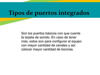 Tipos de puertos integrados
Son los puertos básicos con que cuenta
la tarjeta de sonido. En caso de tener
más, estos son para configurar el equipo
con mayor cantidad de canales y así
colocar mayor cantidad de bocinas.
 