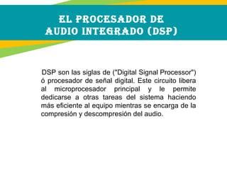  DSP son las siglas de ("Digital Signal Processor")
ó procesador de señal digital. Este circuito libera
al microprocesador principal y le permite
dedicarse a otras tareas del sistema haciendo
más eficiente al equipo mientras se encarga de la
compresión y descompresión del audio.
EL PROCESADOR DE
AUDIO INTEGRADO (DSP)
 