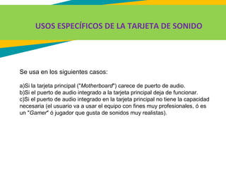 USOS ESPECÍFICOS DE LA TARJETA DE SONIDO
Se usa en los siguientes casos:
a)Si la tarjeta principal ("Motherboard") carece de puerto de audio.
b)Si el puerto de audio integrado a la tarjeta principal deja de funcionar.
c)Si el puerto de audio integrado en la tarjeta principal no tiene la capacidad
necesaria (el usuario va a usar el equipo con fines muy profesionales, ó es
un "Gamer" ó jugador que gusta de sonidos muy realistas).
 