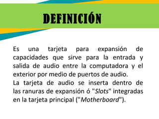 DEFINICIÓN 
Es una tarjeta para expansión de
capacidades que sirve para la entrada y
salida de audio entre la computadora y el
exterior por medio de puertos de audio.
La tarjeta de audio se inserta dentro de
las ranuras de expansión ó "Slots" integradas
en la tarjeta principal ("Motherboard").
 
