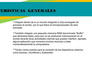 TERÍSTICAS GENERALES
Integran dentro de si un circuito integrado ó chip encargado de
procesar el sonido, por lo que libera al microprocesador de esta
actividad.
También integran una pequeña memoria RAM denominada "Buffer"
que almacena datos, para que no se produzcan interrupciones en el
sonido durante otras actividades internas que puedan interferir, ejemplo:
alguna aplicación que consuma muchos recursos y trabe
momentáneamente la computadora.
Tienen varios puertos para la conexión de los dispositivos externos
como bocinas, micrófonos y Subwoofer.
 