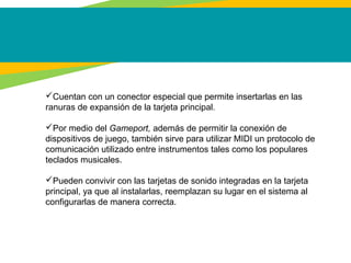 Cuentan con un conector especial que permite insertarlas en las
ranuras de expansión de la tarjeta principal.
Por medio del Gameport, además de permitir la conexión de
dispositivos de juego, también sirve para utilizar MIDI un protocolo de
comunicación utilizado entre instrumentos tales como los populares
teclados musicales.
Pueden convivir con las tarjetas de sonido integradas en la tarjeta
principal, ya que al instalarlas, reemplazan su lugar en el sistema al
configurarlas de manera correcta.
 