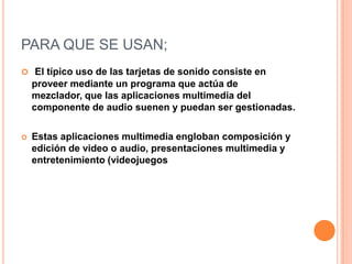 PARA QUE SE USAN;
 El típico uso de las tarjetas de sonido consiste en
    proveer mediante un programa que actúa de
    mezclador, que las aplicaciones multimedia del
    componente de audio suenen y puedan ser gestionadas.

   Estas aplicaciones multimedia engloban composición y
    edición de video o audio, presentaciones multimedia y
    entretenimiento (videojuegos
 