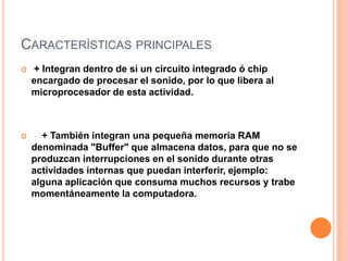 CARACTERÍSTICAS PRINCIPALES
   + Integran dentro de si un circuito integrado ó chip
    encargado de procesar el sonido, por lo que libera al
    microprocesador de esta actividad.



     + También integran una pequeña memoria RAM
    denominada "Buffer" que almacena datos, para que no se
    produzcan interrupciones en el sonido durante otras
    actividades internas que puedan interferir, ejemplo:
    alguna aplicación que consuma muchos recursos y trabe
    momentáneamente la computadora.
 