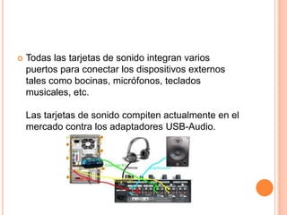    Todas las tarjetas de sonido integran varios
    puertos para conectar los dispositivos externos
    tales como bocinas, micrófonos, teclados
    musicales, etc.

    Las tarjetas de sonido compiten actualmente en el
    mercado contra los adaptadores USB-Audio.
 