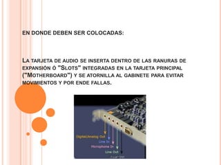 EN DONDE DEBEN SER COLOCADAS:




LA TARJETA DE AUDIO SE INSERTA DENTRO DE LAS RANURAS DE
EXPANSIÓN Ó "SLOTS" INTEGRADAS EN LA TARJETA PRINCIPAL
("MOTHERBOARD") Y SE ATORNILLA AL GABINETE PARA EVITAR
MOVIMIENTOS Y POR ENDE FALLAS.
 