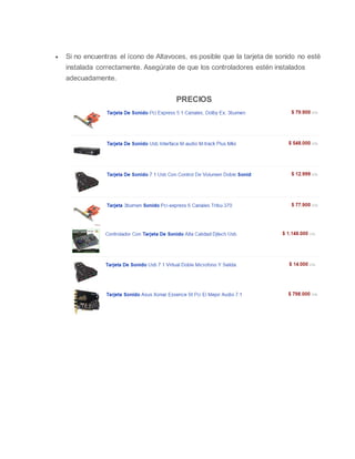  Si no encuentras el ícono de Altavoces, es posible que la tarjeta de sonido no esté
instalada correctamente. Asegúrate de que los controladores estén instalados
adecuadamente.
PRECIOS
ta de sonido + Integran dentro de si un circuito integrado ó chip encargado
de procesar el sonido, por lo que libera al microprocesador de esta actividad.
+ También integran una pequeña memoria RAM denominada "Buffer" que
almacena datos, para que no se produzcan interrupciones en el sonido
durante otras actividades internas que puedan interferir, ejemplo: alguna
aplicación que consuma muchos recursos y trabe momentáneamente la
 