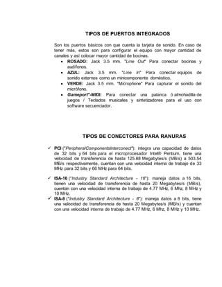 TIPOS DE PUERTOS INTEGRADOS
Son los puertos básicos con que cuenta la tarjeta de sonido. En caso de
tener más, estos son para configurar el equipo con mayor cantidad de
canales y así colocar mayor cantidad de bocinas.
 ROSADO: Jack 3.5 mm. "Line Out" Para conectar bocinas y
audífonos.
 AZUL: Jack 3.5 mm. "Line In" Para conectar equipos de
sonido externos como un minicomponente doméstico.
 VERDE: Jack 3.5 mm. "Microphone" Para capturar el sonido del
micrófono.
 Gameport"-MIDI: Para conectar una palanca ó almohadilla de
juegos / Teclados musicales y sintetizadores para el uso con
software secuenciador.
TIPOS DE CONECTORES PARA RANURAS
 PCI ("PeripheralComponentsInterconect"): integra una capacidad de datos
de 32 bits y 64 bits para el microprocesador Intel® Pentium, tiene una
velocidad de transferencia de hasta 125.88 Megabytes/s (MB/s) a 503.54
MB/s respectivamente, cuentan con una velocidad interna de trabajo de 33
MHz para 32 bits y 66 MHz para 64 bits.
 ISA-16 ("Industry Standard Architecture - 16"): maneja datos a 16 bits,
tienen una velocidad de transferencia de hasta 20 Megabytes/s (MB/s),
cuentan con una velocidad interna de trabajo de 4.77 MHz, 6 Mhz, 8 MHz y
10 MHz.
 ISA-8 ("Industry Standard Architecture - 8"): maneja datos a 8 bits, tiene
una velocidad de transferencia de hasta 20 Megabytes/s (MB/s) y cuentan
con una velocidad interna de trabajo de 4.77 MHz, 6 Mhz, 8 MHz y 10 MHz.
 