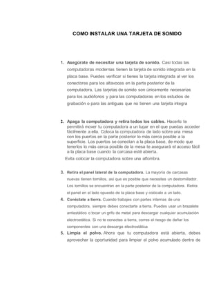 COMO INSTALAR UNA TARJETA DE SONIDO
1. Asegúrate de necesitar una tarjeta de sonido. Casi todas las
computadoras modernas tienen la tarjeta de sonido integrada en la
placa base. Puedes verificar si tienes la tarjeta integrada al ver los
conectores para los altavoces en la parte posterior de la
computadora. Las tarjetas de sonido son únicamente necesarias
para los audiófonos y para las computadoras en los estudios de
grabación o para las antiguas que no tienen una tarjeta integra
2. Apaga la computadora y retira todos los cables. Hacerlo te
permitirá mover tu computadora a un lugar en el que puedas acceder
fácilmente a ella. Coloca la computadora de lado sobre una mesa
con los puertos en la parte posterior lo más cerca posible a la
superficie. Los puertos se conectan a la placa base, de modo que
tenerlos lo más cerca posible de la mesa te asegurará el acceso fácil
a la placa base cuando la carcasa esté abierta.
Evita colocar la computadora sobre una alfombra.
3. Retira el panel lateral de la computadora. La mayoría de carcasas
nuevas tienen tornillos, así que es posible que necesites un destornillador.
Los tornillos se encuentran en la parte posterior de la computadora. Retira
el panel en el lado opuesto de la placa base y colócalo a un lado.
4. Conéctate a tierra. Cuando trabajes con partes internas de una
computadora, siempre debes conectarte a tierra. Puedes usar un brazalete
antiestático o tocar un grifo de metal para descargar cualquier acumulación
electrostática. Si no te conectas a tierra, corres el riesgo de dañar los
componentes con una descarga electrostática
5. Limpia el polvo. Ahora que tu computadora está abierta, debes
aprovechar la oportunidad para limpiar el polvo acumulado dentro de
 