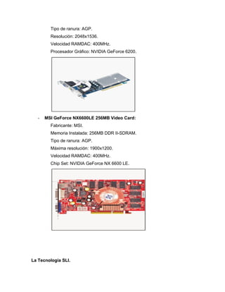 Tipo de ranura: AGP.
         Resolución: 2048x1536.
         Velocidad RAMDAC: 400MHz.
         Procesador Gráfico: NVIDIA GeForce 6200.




   -   MSI GeForce NX6600LE 256MB Video Card:
         Fabricante: MSI.
         Memoria Instalada: 256MB DDR II-SDRAM.
         Tipo de ranura: AGP.
         Máxima resolución: 1900x1200.
         Velocidad RAMDAC: 400MHz.
         Chip Set: NVIDIA GeForce NX 6600 LE.




La Tecnología SLI.
 