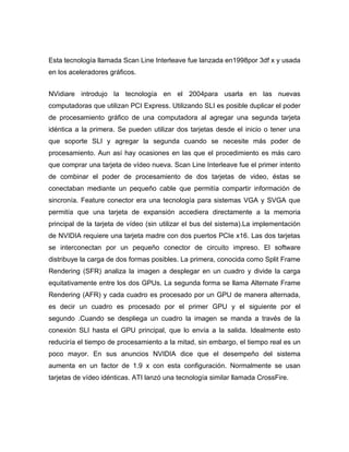 Esta tecnología llamada Scan Line Interleave fue lanzada en1998por 3df x y usada
en los aceleradores gráficos.


NVidiare introdujo la tecnología en el 2004para usarla en las nuevas
computadoras que utilizan PCI Express. Utilizando SLI es posible duplicar el poder
de procesamiento gráfico de una computadora al agregar una segunda tarjeta
idéntica a la primera. Se pueden utilizar dos tarjetas desde el inicio o tener una
que soporte SLI y agregar la segunda cuando se necesite más poder de
procesamiento. Aun así hay ocasiones en las que el procedimiento es más caro
que comprar una tarjeta de vídeo nueva. Scan Line Interleave fue el primer intento
de combinar el poder de procesamiento de dos tarjetas de video, éstas se
conectaban mediante un pequeño cable que permitía compartir información de
sincronía. Feature conector era una tecnología para sistemas VGA y SVGA que
permitía que una tarjeta de expansión accediera directamente a la memoria
principal de la tarjeta de vídeo (sin utilizar el bus del sistema).La implementación
de NVIDIA requiere una tarjeta madre con dos puertos PCIe x16. Las dos tarjetas
se interconectan por un pequeño conector de circuito impreso. El software
distribuye la carga de dos formas posibles. La primera, conocida como Split Frame
Rendering (SFR) analiza la imagen a desplegar en un cuadro y divide la carga
equitativamente entre los dos GPUs. La segunda forma se llama Alternate Frame
Rendering (AFR) y cada cuadro es procesado por un GPU de manera alternada,
es decir un cuadro es procesado por el primer GPU y el siguiente por el
segundo .Cuando se despliega un cuadro la imagen se manda a través de la
conexión SLI hasta el GPU principal, que lo envía a la salida. Idealmente esto
reduciría el tiempo de procesamiento a la mitad, sin embargo, el tiempo real es un
poco mayor. En sus anuncios NVIDIA dice que el desempeño del sistema
aumenta en un factor de 1.9 x con esta configuración. Normalmente se usan
tarjetas de vídeo idénticas. ATI lanzó una tecnología similar llamada CrossFire.
 