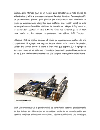 Scalable Link Interface (SLI) es un método para conectar dos o más tarjetas de
vídeo (tarjeta gráfica) y que produzcan una sola señal de salida. Es una aplicación
de procesamiento paralelo para gráficos por computadora, que incrementa el
poder de procesamiento disponible para gráficos. Una versión inicial de esta
tecnología llamada Scan Line Interleave fue lanzada en 1998 por 3dfx y usada en
los aceleradores gráficos Voodoo 2. NVidia reintrodujo la técnología en el 2004
para usarla en las nuevas computadoras que utilizan PCI Express.


Utilizando SLI es posible duplicar el poder de procesamiento gráfico de una
computadora al agregar una segunda tarjeta idéntica a la primera. Se pueden
utilizar dos tarjetas desde el inicio o tener una que soporte SLI y agregar la
segunda cuando se necesite más poder de procesamiento. Aun así hay ocasiones
en las que el procedimiento es más caro que comprar una tarjeta de vídeo nueva.




Scan Line Interleave fue el primer intento de combinar el poder de procesamiento
de dos tarjetas de video, éstas se conectaban mediante un pequeño cable que
permitía compartir información de sincronía. Feature conector era una tecnología
 