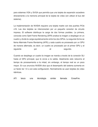 para sistemas VGA y SVGA que permitía que una tarjeta de expansión accediera
directamente a la memoria principal de la tarjeta de vídeo (sin utilizar el bus del
sistema).


La implementación de NVIDIA requiere una tarjeta madre con dos puertos PCIe
x16. Las dos tarjetas se interconectan por un pequeño conector de circuito
impreso. El software distribuye la carga de dos formas posibles. La primera,
conocida como Split Frame Rendering (SFR) analiza la imagen a desplegar en un
cuadro y divide la carga equitativamente entre los dos GPUs. La segunda forma se
llama Alternate Frame Rendering (AFR) y cada cuadro es procesado por un GPU
de manera alternada, es decir, un cuadro es procesado por el primer GPU y el
siguiente               por                el             segundo.


Cuando se despliega un cuadro la imagen se manda a través de la conexión SLI
hasta el GPU principal, que lo envía a la salida. Idealmente esto reduciría el
tiempo de procesamiento a la mitad, sin embargo, el tiempo real es un poco
mayor. En sus anuncios NVIDIA dice que el desempeño del sistema aumenta en
un factor de 1.9 x con esta configuración. Normalmente se usan tarjetas de vídeo
idénticas.


ATI     lanzo     una         técnología    similar   llamada      CrossFire.
 