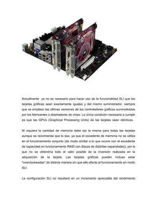 Actualmente ya no es necesario para hacer uso de la funcionalidad SLI que las
tarjetas gráficas sean exactamente iguales y del mismo suministrador, siempre
que se empleen las últimas versiones de los controladores gráficos suministradas
por los fabricantes o diseñadores de chips: La única condición necesaria a cumplir
es que las GPUs (Graphical Processing Units) de las tarjetas sean idénticas.


Ni siquiera la cantidad de memoria debe ser la misma para todas las tarjetas
aunque se recomienda que lo sea, ya que el excedente de memoria no se utiliza
en el funcionamiento conjunto (de modo similar a lo que ocurre con el excedente
de capacidad en funcionamiento RAID con discos de distintas capacidades), por lo
que no se obtendría todo el valor posible de la inversión realizada en la
adquisición   de   la   tarjeta.   Las   tarjetas   gráficas   pueden   incluso   estar
"overclockeadas" de distinta manera sin que ello afecte al funcionamiento en modo
SLI.


La configuración SLI no resultará en un incremento apreciable del rendimiento
 