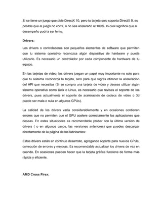 Si se tiene un juego que pide DirectX 10, pero tu tarjeta solo soporta DirectX 9, es
posible que el juego no corra, o no sea acelerado al 100%, lo cual significa que el
desempeño podría ser lento.

Drivers:

Los drivers o controladores son pequeños elementos de software que permiten
que tu sistema operativo reconozca algún dispositivo de hardware y pueda
utilizarlo. Es necesario un controlador por cada componente de hardware de tu
equipo.

En las tarjetas de video, los drivers juegan un papel muy importante no solo para
que tu sistema reconozca la tarjeta, sino para que logres obtener la aceleración
del API que necesitas (Si se compra una tarjeta de video y deseas utilizar algún
sistema operativo como Unix o Linux, es necesario que revises el soporte de los
drivers, pues actualmente el soporte de aceleración de codecs de video o 3d
puede ser mala o nula en algunos GPUs).

La calidad de los drivers varía considerablemente y en ocasiones contienen
errores que no permiten que el GPU acelere correctamente las aplicaciones que
deseas. En estas situaciones es recomendable probar con la última versión de
drivers ( o en algunos casos, las versiones anteriores) que puedes descargar
directamente de la página de los fabricantes:

Estos drivers están en continuo desarrollo, agregando soporte para nuevos GPUs,
corrección de errores y mejoras. Es recomendable actualizar los drivers de vez en
cuando. En ocasiones pueden hacer que la tarjeta gráfica funcione de forma más
rápida y eficiente.




AMD Cross Firex:
 