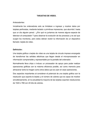 TARJETAS DE VIDEO.


Antecedentes:

Inicialmente los ordenadores solo se limitaban a ingresar y mostrar datos por
tarjetas perforadas, mediante teclado o primitivas impresoras, que aburrido!, hasta
que un día alguien pensó : ¿Por qué no juntamos de manera alguna especie de
televisor al computador ? para observar la evolución de los procesos y es así que
surgen los monitores, pero estos debían recibir la información de un dispositivo
llamado: tarjeta de video.



Definición:

Una tarjeta gráfica o tarjeta de vídeo es una tarjeta de circuito impreso encargada
de transformar las señales eléctricas que llegan desde el microprocesador en
información comprensible y representable por la pantalla del ordenador.

Normalmente lleva chips o incluso un procesador de apoyo para poder realizar
operaciones gráficas con la máxima eficiencia posible, así como memoria para
almacenar tanto la imagen como otros datos que se usan en esas operaciones.

Dos aspectos importantes al considerar el potencial de una tarjeta gráfica son la
resolución que soporta la tarjeta y el número de colores que es capaz de mostrar
simultáneamente, en la actualidad la mayoría de las tarjetas soportan resoluciones
de 1024 x 768 con 24 bits de colores.
 