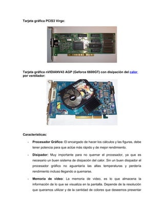 Tarjeta gráfica PCIS3 Virge:




Tarjeta gráfica nVIDIANV43 AGP (Geforce 6600GT) con disipación del calor
por ventilador:




Características:

   -   Procesador Gráfico: El encargado de hacer los cálculos y las figuras, debe
       tener potencia para que actúe más rápido y de mejor rendimiento.

   -   Disipador: Muy importante para no quemar el procesador, ya que es
       necesario un buen sistema de disipación del calor. Sin un buen disipador el
       procesador gráfico no aguantaría las altas temperaturas y perdería
       rendimiento incluso llegando a quemarse.

   -   Memoria de video: La memoria de video, es lo que almacena la
       información de lo que se visualiza en la pantalla. Depende de la resolución
       que queramos utilizar y de la cantidad de colores que deseemos presentar
 