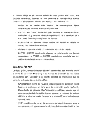 Su tamaño influye en los posibles modos de vídeo (cuanta más exista, más
opciones tendremos); además, su tipo determina si conseguiremos buenas
velocidades de refresco de pantalla o no. Los tipos más comunes son:

   -   DRAM: en      las tarjetas más antiguas, ya descatalogadas. Malas
       características; refrescos máximos entorno a 60 Hz.

   -   EDO: o "EDO DRAM". Hasta hace poco estándar en tarjetas de calidad
       media-baja. Muy variables refrescos dependiendo de la velocidad de la
       EDO, entre 40 ns las peores y 25 ns las mejores.

   -   VRAM y WRAM: bastante buenas, aunque en desuso; en tarjetas de
       calidad, muy buenas características.

   -   MDRAM: un tipo de memoria no muy común, pero de alta calidad.

   -   SDRAM y SGRAM: actualmente utilizadas mayoritariamente, muy buenas
       prestaciones. La SGRAM es SDRAM especialmente adaptada para uso
       gráfico, en teoría incluso un poco más rápida.



Conectores: PCI, AGP:

La tarjeta gráfica, como añadido que es al PC, se conecta a éste mediante un slot
o ranura de expansión. Muchos tipos de ranuras de expansión se han creado
precisamente para satisfacer a la ingente cantidad de información que se
transmite cada segundo a la tarjeta gráfica.

   -   ISA: el conector original del PC, poco apropiado para uso gráfico; en cuanto
       llegamos a tarjetas con un cierto grado de aceleración resulta insuficiente.
       Usado hasta las primeras VGA "aceleradoras gráficas", aquellas que no
       sólo representan la información sino que aceleran la velocidad del sistema
       al liberar al microprocesador de parte de la tarea gráfica mediante diversas
       optimizaciones.

   -   VESA Local Bus: más que un slot un bus, un conector íntimamente unido al
       microprocesador, lo que aumenta la velocidad de transmisión de datos. Una
 