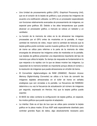 •   Una Unidad de procesamiento gráfico (GPU, Graphical Processing Unit),
    que es el corazón de la tarjeta de gráficos y que procesa las imágenes de
    acuerdo a la codificación utilizada. La GPU es un procesador especializado
    con funciones relativamente avanzadas de procesamiento de imágenes, en
    especial para gráficos 3D. Debido a las altas temperaturas que puede
    alcanzar un procesador gráfico, a menudo se coloca un radiador y un
    ventilador.

•   La función de la memoria de video es la de almacenar las imágenes
    procesadas por el GPU antes de mostrarlas en la pantalla. A mayor
    cantidad de memoria de video, mayor será la cantidad de texturas que la
    tarjeta gráfica podrá controlar cuando muestre gráficos 3D. El término búfer
    de trama se utiliza para referirse a la parte de la memoria de video
    encargada de almacenar las imágenes antes de mostrarlas en la pantalla.
    Las tarjetas de gráficos presentan una dependencia importante del tipo de
    memoria que utiliza la tarjeta. Su tiempo de respuesta es fundamental en lo
    que respecta a la rapidez con la que se desea mostrar las imágenes. La
    capacidad de la memoria también es importante porque afecta el número y
    la resolución de imágenes que puede almacenarse en el búfer de trama.

•   El Convertidor digital-analógico de RAM (RAMDAC, Random Access
    Memory Digital-Analog Converter) se utiliza a la hora de convertir las
    imágenes digitales almacenadas en el búfer de trama en señales
    analógicas que son enviadas a la pantalla. La frecuencia del RAMDAC
    determina a su vez la frecuencia de actualización (el número de imágenes
    por segundo, expresado en Hercios: Hz) que la tarjeta gráfica puede
    soportar.

•   El BIOS de video contiene la configuración de tarjeta gráfica, en especial,
    los modos gráficos que puede soportar el adaptador.

•   La interfaz: Este es el tipo de bus que se utiliza para conectar la tarjeta
    gráfica en la placa madre. El bus AGP está especialmente diseñado para
    controlar grandes flujos de datos, algo absolutamente necesario para
 