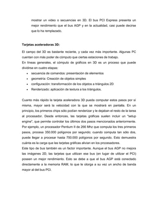 mostrar un video o secuencias en 3D. El bus PCI Express presenta un
       mejor rendimiento que el bus AGP y en la actualidad, casi puede decirse
       que lo ha remplazado.



Tarjetas aceleradoras 3D:

El campo del 3D es bastante reciente, y cada vez más importante. Algunas PC
cuentan con más poder de cómputo que ciertas estaciones de trabajo.
En líneas generales, el cómputo de gráficos en 3D es un proceso que puede
dividirse en cuatro etapas:
   •   secuencia de comandos: presentación de elementos
   •   geometría: Creación de objetos simples
   •   configuración: transformación de los objetos a triángulos 2D
   •   Renderizado: aplicación de textura a los triángulos.


Cuanto más rápido la tarjeta aceleradora 3D pueda computar estos pasos por sí
misma, mayor será la velocidad con la que se mostrará en pantalla. En un
principio, los primeros chips sólo podían renderizar y le dejaban el resto de la tarea
al procesador. Desde entonces, las tarjetas gráficas suelen incluir un "setup
engine", que permite controlar los últimos dos pasos mencionados anteriormente.
Por ejemplo, un procesador Pentium II de 266 Mhz que computa los tres primeros
pasos, procesa 350.000 polígonos por segundo; cuando computa tan sólo dos,
puede llegar a procesar hasta 750.000 polígonos por segundo. Esto demuestra
cuánta es la carga que las tarjetas gráficas alivian en los procesadores.
Este tipo de bus también es un factor importante. Aunque el bus AGP no mejora
las imágenes 2D, las tarjetas que utilizan ese bus (en lugar de utilizar el PCI)
poseen un mejor rendimiento. Esto se debe a que el bus AGP está conectado
directamente a la memoria RAM, lo que le otorga a su vez un ancho de banda
mayor al del bus PCI.
 