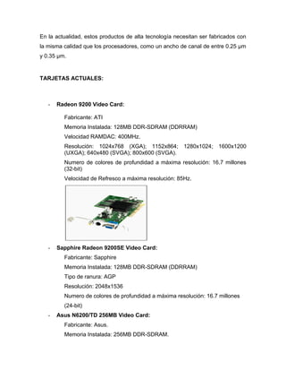 En la actualidad, estos productos de alta tecnología necesitan ser fabricados con
la misma calidad que los procesadores, como un ancho de canal de entre 0.25 µm
y 0.35 µm.


TARJETAS ACTUALES:



   -   Radeon 9200 Video Card:

         Fabricante: ATI
         Memoria Instalada: 128MB DDR-SDRAM (DDRRAM)
         Velocidad RAMDAC: 400MHz.
         Resolución: 1024x768 (XGA); 1152x864; 1280x1024; 1600x1200
         (UXGA); 640x480 (SVGA); 800x600 (SVGA).
         Numero de colores de profundidad a máxima resolución: 16.7 millones
         (32-bit)
         Velocidad de Refresco a máxima resolución: 85Hz.




   -   Sapphire Radeon 9200SE Video Card:
         Fabricante: Sapphire
         Memoria Instalada: 128MB DDR-SDRAM (DDRRAM)
         Tipo de ranura: AGP
         Resolución: 2048x1536
         Numero de colores de profundidad a máxima resolución: 16.7 millones
         (24-bit)
   -   Asus N6200/TD 256MB Video Card:
         Fabricante: Asus.
         Memoria Instalada: 256MB DDR-SDRAM.
 