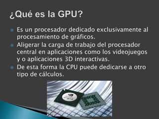    Es un procesador dedicado exclusivamente al
    procesamiento de gráficos.
   Aligerar la carga de trabajo del procesador
    central en aplicaciones como los videojuegos
    y o aplicaciones 3D interactivas.
   De esta forma la CPU puede dedicarse a otro
    tipo de cálculos.
 