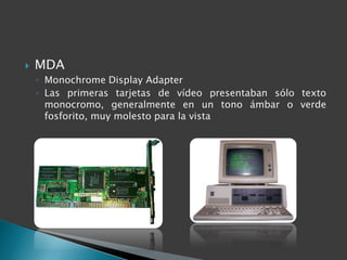    MDA
    ◦ Monochrome Display Adapter
    ◦ Las primeras tarjetas de vídeo presentaban sólo texto
      monocromo, generalmente en un tono ámbar o verde
      fosforito, muy molesto para la vista
 