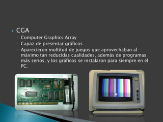    CGA
    ◦ Computer Graphics Array
    ◦ Capaz de presentar gráficos
    ◦ Aparecieron multitud de juegos que aprovechaban al
      máximo tan reducidas cualidades, además de programas
      más serios, y los gráficos se instalaron para siempre en el
      PC.
 