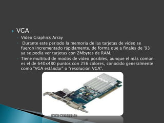    VGA
    ◦ Video Graphics Array
    ◦ Durante este periodo la memoria de las tarjetas de vídeo se
      fueron incrementado rápidamente, de forma que a finales de '93
      ya se podía ver tarjetas con 2Mbytes de RAM.
    ◦ Tiene multitud de modos de vídeo posibles, aunque el más común
      es el de 640x480 puntos con 256 colores, conocido generalmente
      como "VGA estándar" o "resolución VGA".
 