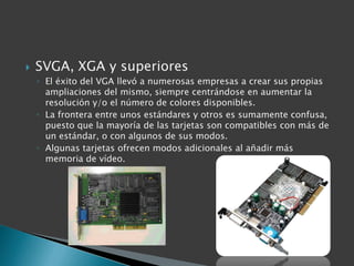    SVGA, XGA y superiores
    ◦ El éxito del VGA llevó a numerosas empresas a crear sus propias
      ampliaciones del mismo, siempre centrándose en aumentar la
      resolución y/o el número de colores disponibles.
    ◦ La frontera entre unos estándares y otros es sumamente confusa,
      puesto que la mayoría de las tarjetas son compatibles con más de
      un estándar, o con algunos de sus modos.
    ◦ Algunas tarjetas ofrecen modos adicionales al añadir más
      memoria de vídeo.
 