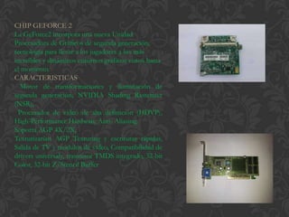 CHIP GEFORCE 2
La GeForce2 incorpora una nueva Unidad
Procesadora de Gráficos de segunda generación,
tecnología para llevar a los jugadores a los más
increíbles y dinámicos entornos gráficos vistos hasta
el momento.
CARACTERISTICAS
  Motor de transformaciones y iluminación de
segunda generación, NVIDIA Shading Rasterizer
(NSR),
  Procesador de video de alta definición (HDVP),
High-Performance Hardware Anti- Aliasing.
Soporta AGP 4X/2X,
Texturizarían AGP Texturing y escrituras rápidas,
Salida de TV y módulos de video, Compatibilidad de
drivers universaly, trasmisor TMDS integrado, 32-bit
Color, 32-bit Z/Stencil Buffer
 