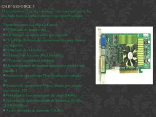CHIP GEFORCE 3
El chip GeForce3 es el procesador más complejo que se ha
diseñado hasta la fecha. Estas son sus especificaciones

 Especificaciones del chip GeForce3
 · 57 Millones de transistores
 · 800 Billones de operaciones por segundo
 · 76 GFlops (Billones de operaciones en coma flotante
 por segundo)
 · Tecnología de 0.15micras
 · 4 Motores de texturas (Píxel Pipelines)
 · 2 Texturas simultáneas por píxel
 · Máximo número de texturas activas por píxel en una
 pasada: 4
 · Numero de operaciones Píxel Shading por pasada:
 36
 · Numero de operaciones Vertex Shader por pasada
 por vértice: 128
 · Velocidad de funcionamiento del chip: 200Mhz
 · Velocidad de funcionamiento de memoria: 230Mhz
 DDR (460Mhz)
 · Ancho de banda de memoria 7.2Gb/s
 