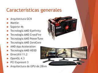 Características generales
 Arquitectura GCN
 Mantle
 Soporte 4k
 Tecnología AMD Eyefinity
 Tecnología AMD CrossFire
 Tecnología AMD PowerTune
 Tecnología AMD ZeroCore
 AMD App Aceleration
 Tecnología AMD HD3D
 DirectX® 11.2
 OpenGL 4.3
 PCI Express® 3
 Arquitectura de GPU de 28nm
 